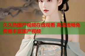 久久热国产视频在线观看 高清流畅免费看丰富国产视频