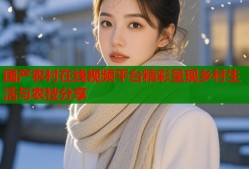 国产农村在线视频平台精彩呈现乡村生活与农技分享