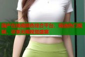 国产在线视频色综合平台，精选热门视频，尽享无限视觉盛宴