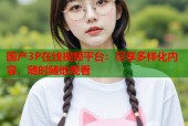 国产3P在线视频平台：尽享多样化内容，随时随地观看