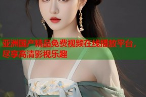 亚洲国产精品免费视频在线播放平台，尽享高清影视乐趣