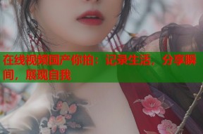 在线视频国产你拍：记录生活，分享瞬间，展现自我