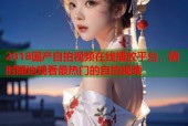 2018国产自拍视频在线播放平台，随时随地观看最热门的自拍视频