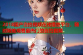 2018国产自拍视频在线播放平台，随时随地观看最热门的自拍视频