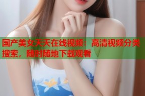 国产美女天天在线视频：高清视频分类搜索，随时随地下载观看