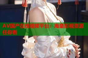 AV国产在线视频平台：海量影视资源任你看