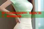 国产在热线精品视频99：精选热门影片，随时随地观看
