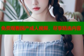 免费观看国产成人视频，尽享精选内容