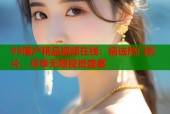 99国产精品视频在线：精选热门影片，尽享无限视觉盛宴