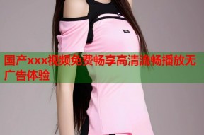 国产xxx视频免费畅享高清流畅播放无广告体验