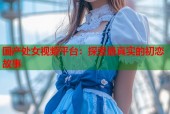 国产处女视频平台：探索最真实的初恋故事