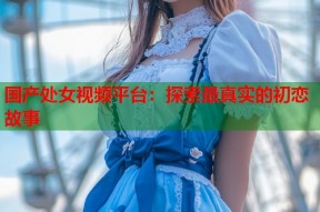 国产处女视频平台：探索最真实的初恋故事