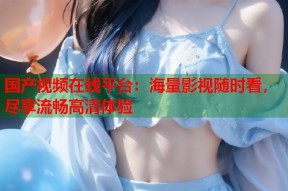 国产视频在线平台：海量影视随时看，尽享流畅高清体验