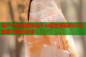 国产车震视频精选平台智能剪辑防抖功能助力精彩分享