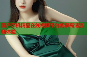 国产手机精品在线视频平台畅享高清流畅体验