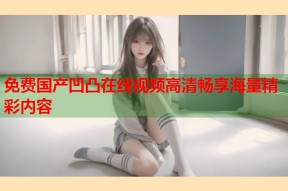 免费国产凹凸在线视频高清畅享海量精彩内容