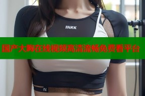 国产大胸在线视频高清流畅免费看平台