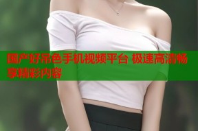 国产好吊色手机视频平台 极速高清畅享精彩内容