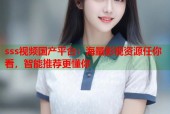 sss视频国产平台：海量影视资源任你看，智能推荐更懂你