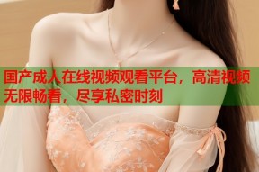 国产成人在线视频观看平台，高清视频无限畅看，尽享私密时刻