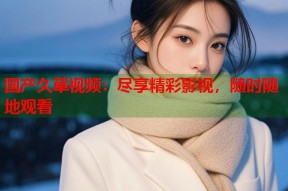 国产久草视频：尽享精彩影视，随时随地观看