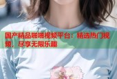 国产精品啪啪视频平台：精选热门视频，尽享无限乐趣