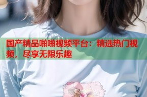 国产精品啪啪视频平台：精选热门视频，尽享无限乐趣
