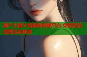 国产主播大秀福利视频平台 免费高清直播互动体验