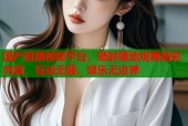 国产直播视频平台，随时随地观看精彩内容，互动无限，娱乐无边界