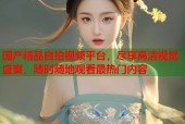 国产精品自拍视频平台，尽享高清视觉盛宴，随时随地观看最热门内容