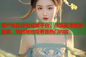 国产精品自拍视频平台，尽享高清视觉盛宴，随时随地观看最热门内容