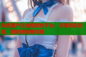 免费国产在线视频色平台：尽享精彩影视，随时随地看你爱