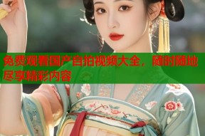 免费观看国产自拍视频大全，随时随地尽享精彩内容