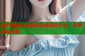 国产国语对白视频在线播放平台，尽享精彩内容