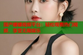 国产暖暖视频平台：轻松观看热门视频，享受无限娱乐