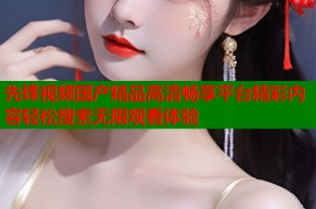 先锋视频国产精品高清畅享平台精彩内容轻松搜索无限观看体验