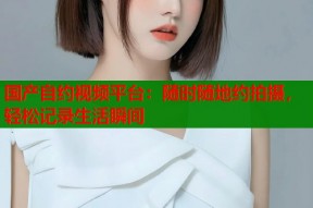 国产自约视频平台：随时随地约拍摄，轻松记录生活瞬间