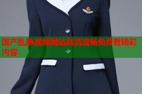 国产乱熟视频网站高清流畅免费看精彩内容