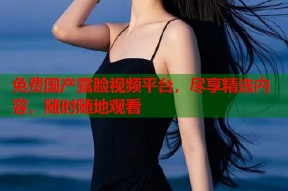 免费国产露脸视频平台，尽享精选内容，随时随地观看
