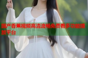 国产香蕉视频高清流畅免费看多功能播放平台
