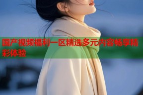 国产视频福利一区精选多元内容畅享精彩体验