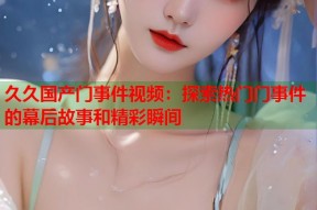 久久国产门事件视频：探索热门门事件的幕后故事和精彩瞬间