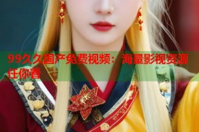 99久久国产免费视频：海量影视资源任你看