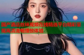国产酒店丝袜视频在线精选平台精彩呈现高清流畅播放体验