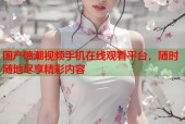 国产喷潮视频手机在线观看平台，随时随地尽享精彩内容