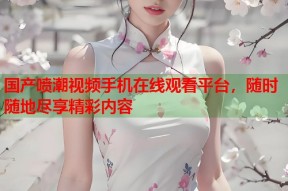 国产喷潮视频手机在线观看平台，随时随地尽享精彩内容