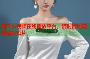 国产小视频在线播放平台，随时随地观看精彩短片