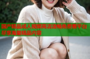 国产精品成人视频高清流畅免费看平台尽享海量精品内容