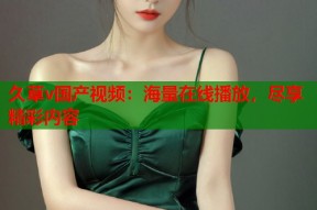 久草v国产视频：海量在线播放，尽享精彩内容