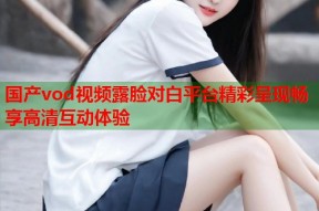 国产vod视频露脸对白平台精彩呈现畅享高清互动体验